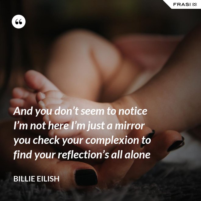 And you don’t seem to notice I’m not here I’m just a mirror you check your complexion to find your reflection’s all alone - Billie Eilish