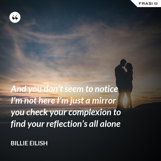 And you don’t seem to notice I’m not here I’m just a mirror you check your complexion to find your reflection’s all alone - Billie Eilish
