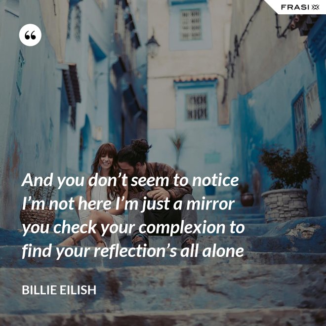 And you don’t seem to notice I’m not here I’m just a mirror you check your complexion to find your reflection’s all alone - Billie Eilish