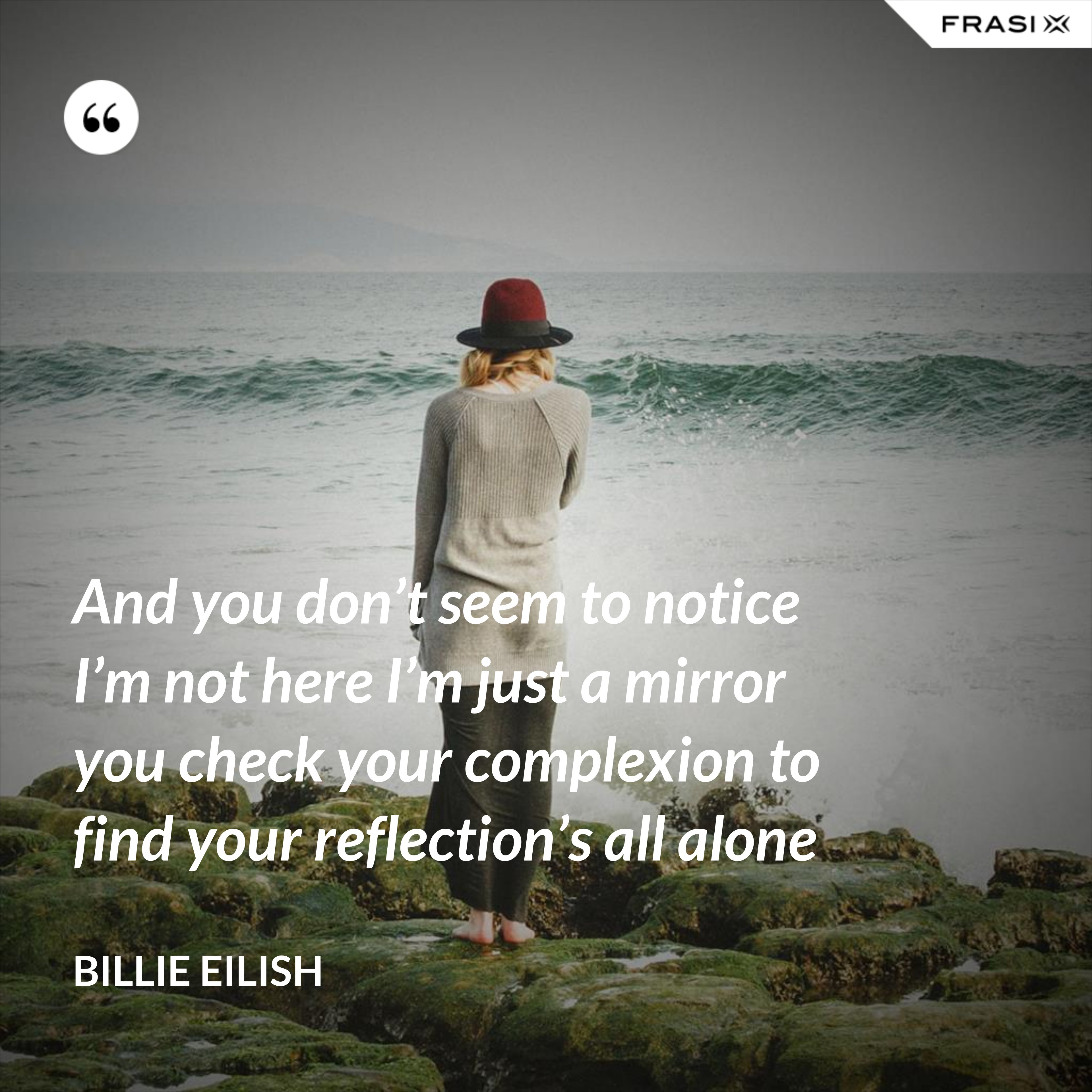 And you don’t seem to notice I’m not here I’m just a mirror you check your complexion to find your reflection’s all alone - Billie Eilish