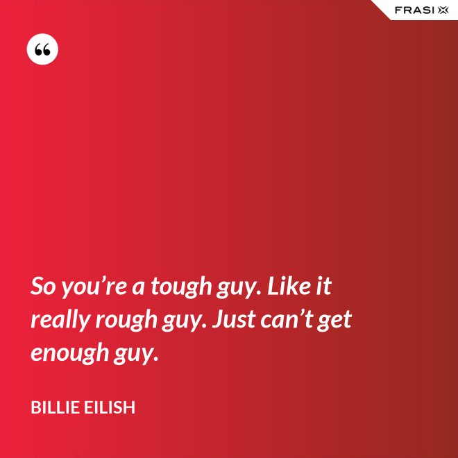 So you’re a tough guy. Like it really rough guy. Just can’t get enough guy. - Billie Eilish