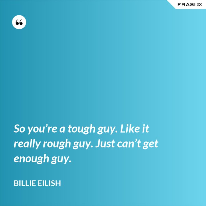 So you’re a tough guy. Like it really rough guy. Just can’t get enough guy. - Billie Eilish