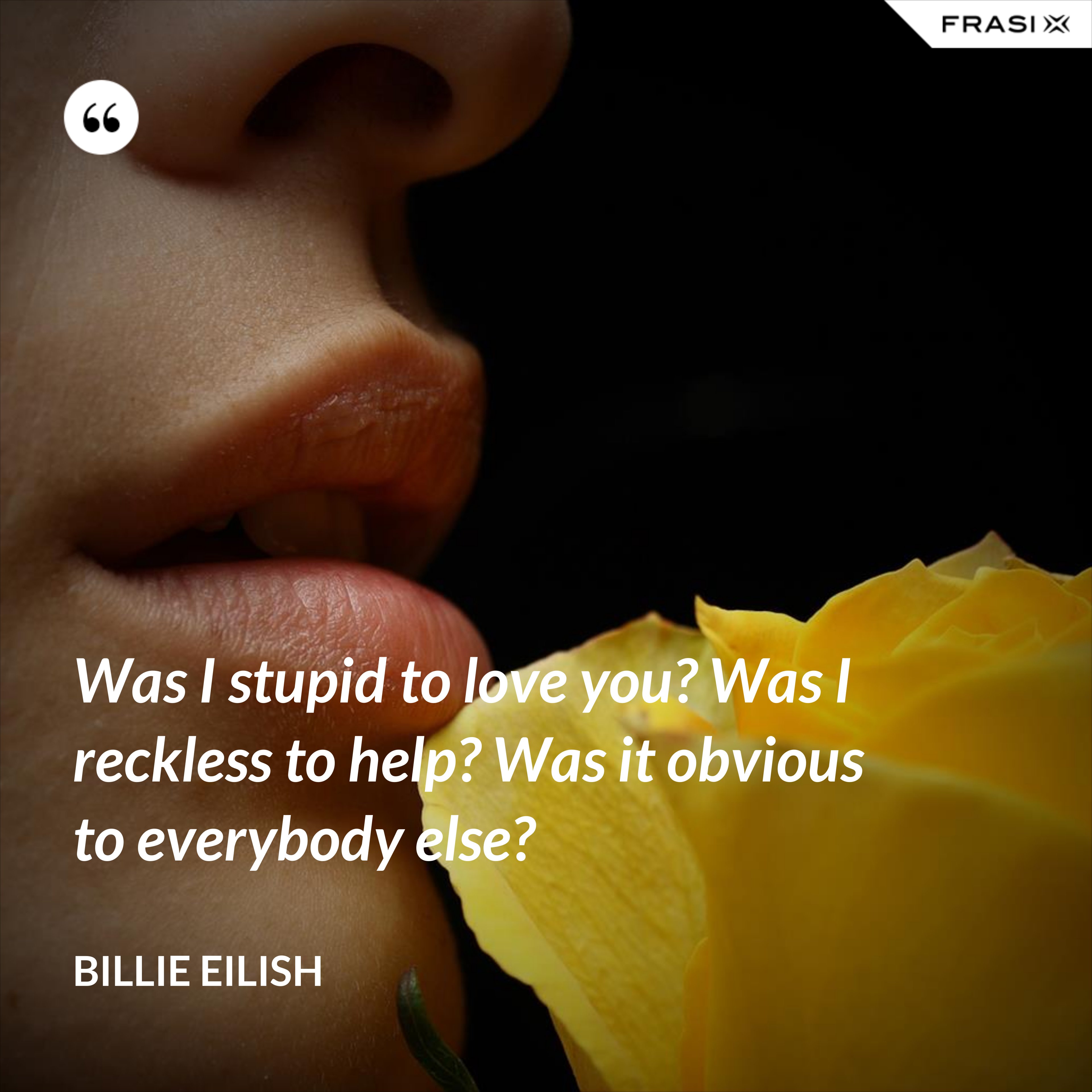 Was I stupid to love you? Was I reckless to help? Was it obvious to everybody else? - Billie Eilish