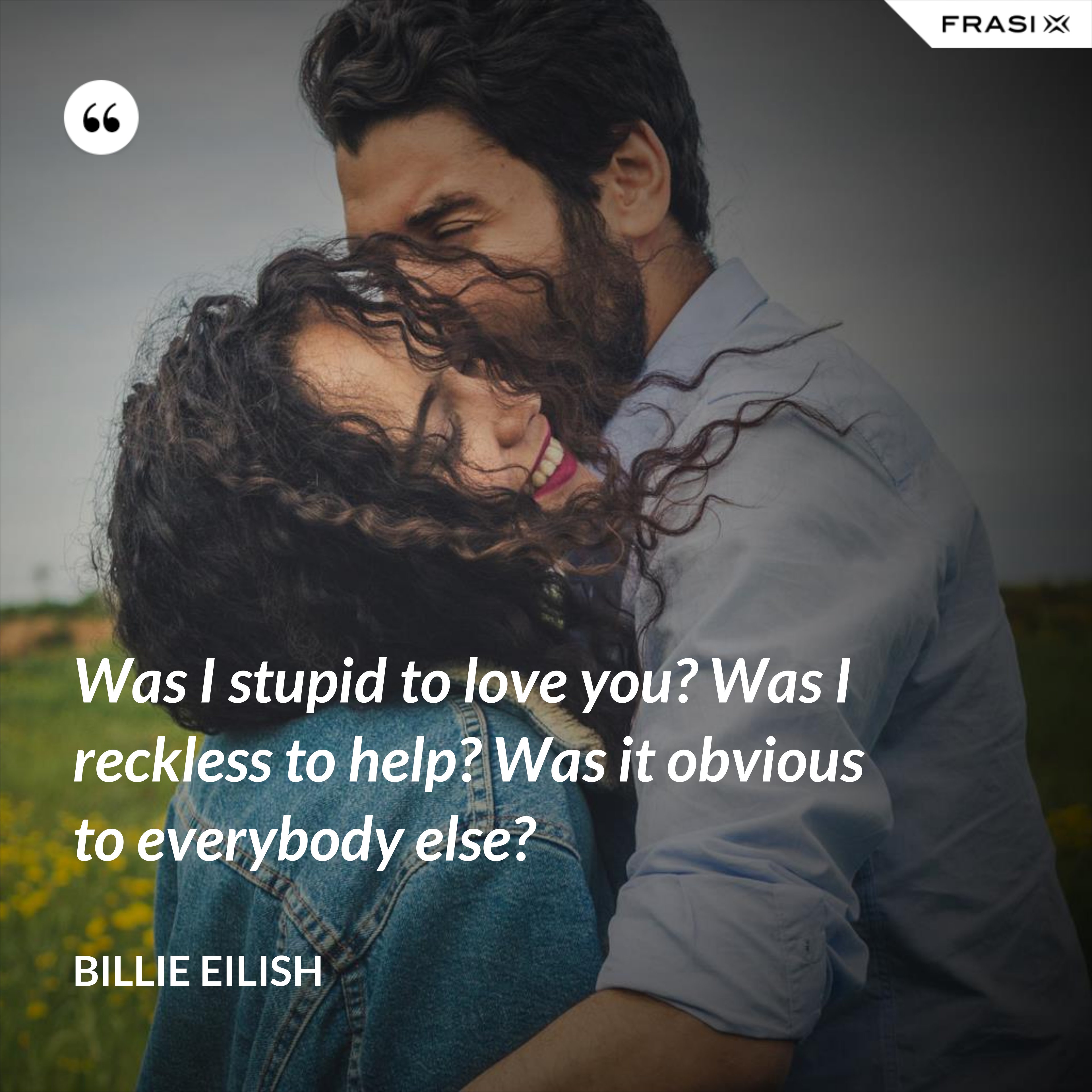 Was I stupid to love you? Was I reckless to help? Was it obvious to everybody else? - Billie Eilish