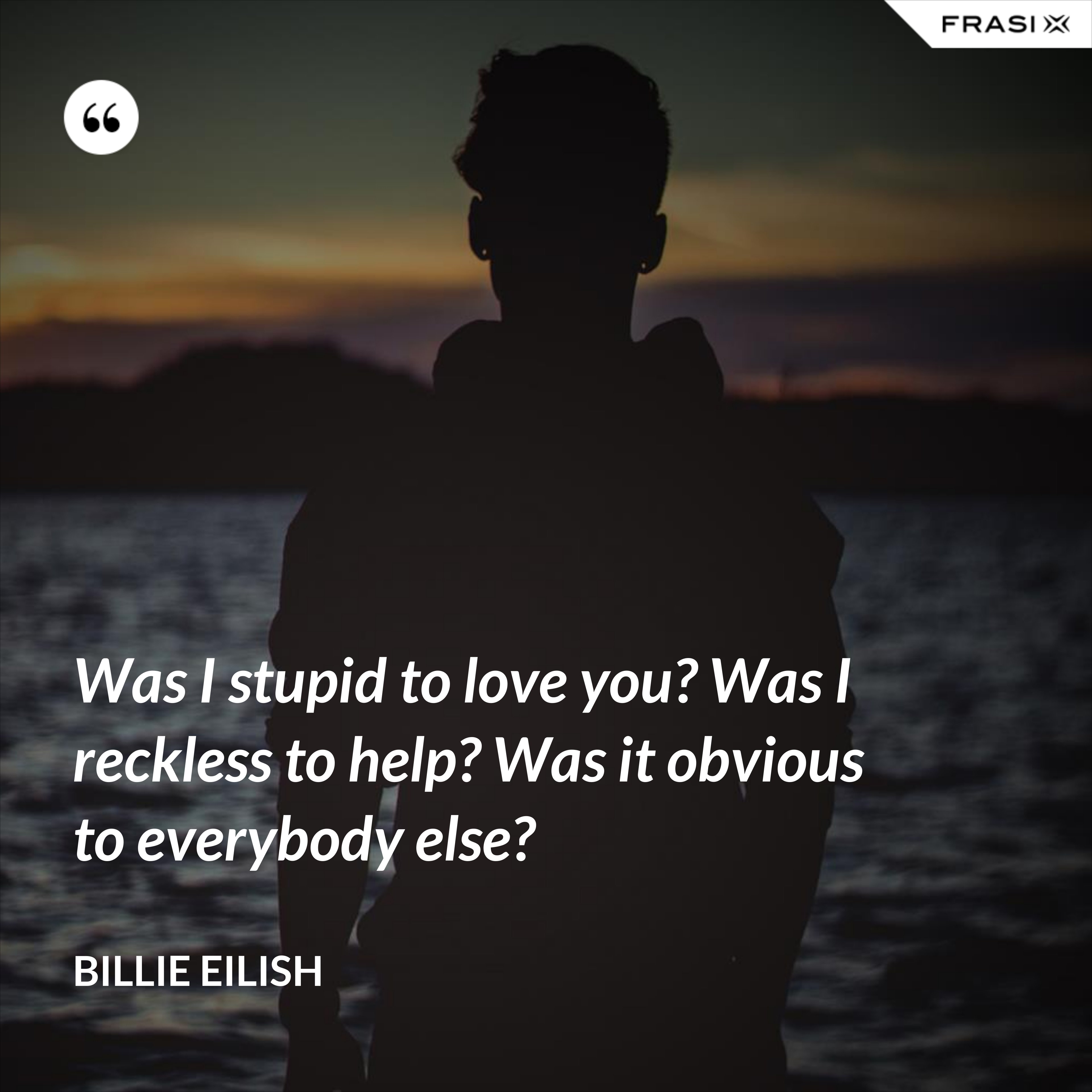 Was I stupid to love you? Was I reckless to help? Was it obvious to everybody else? - Billie Eilish
