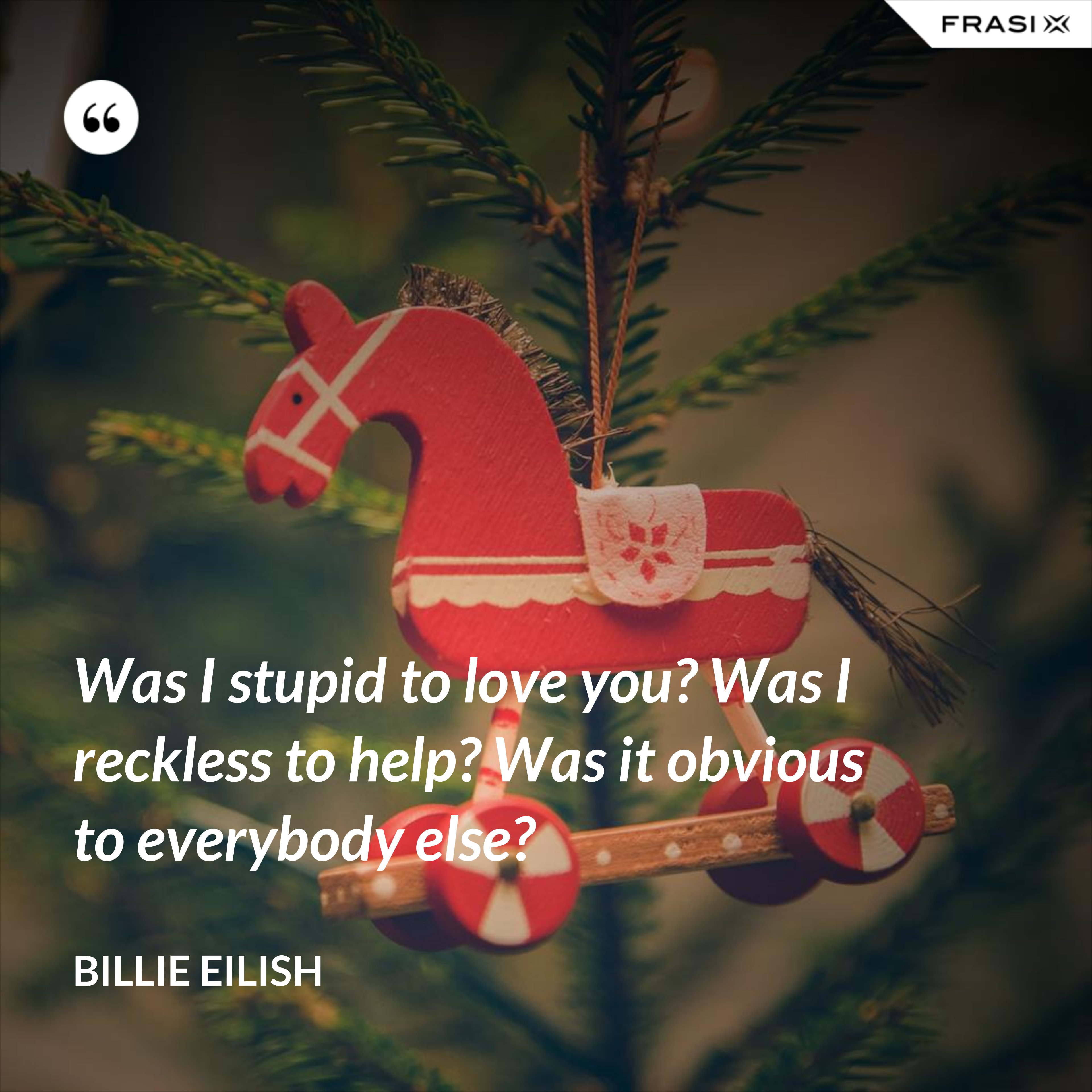 Was I stupid to love you? Was I reckless to help? Was it obvious to everybody else? - Billie Eilish