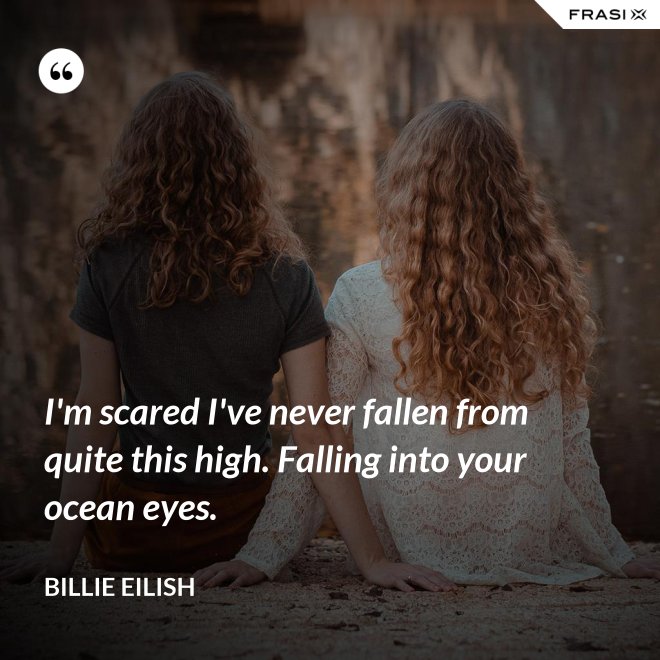 I'm scared I've never fallen from quite this high. Falling into your ocean eyes. - Billie Eilish