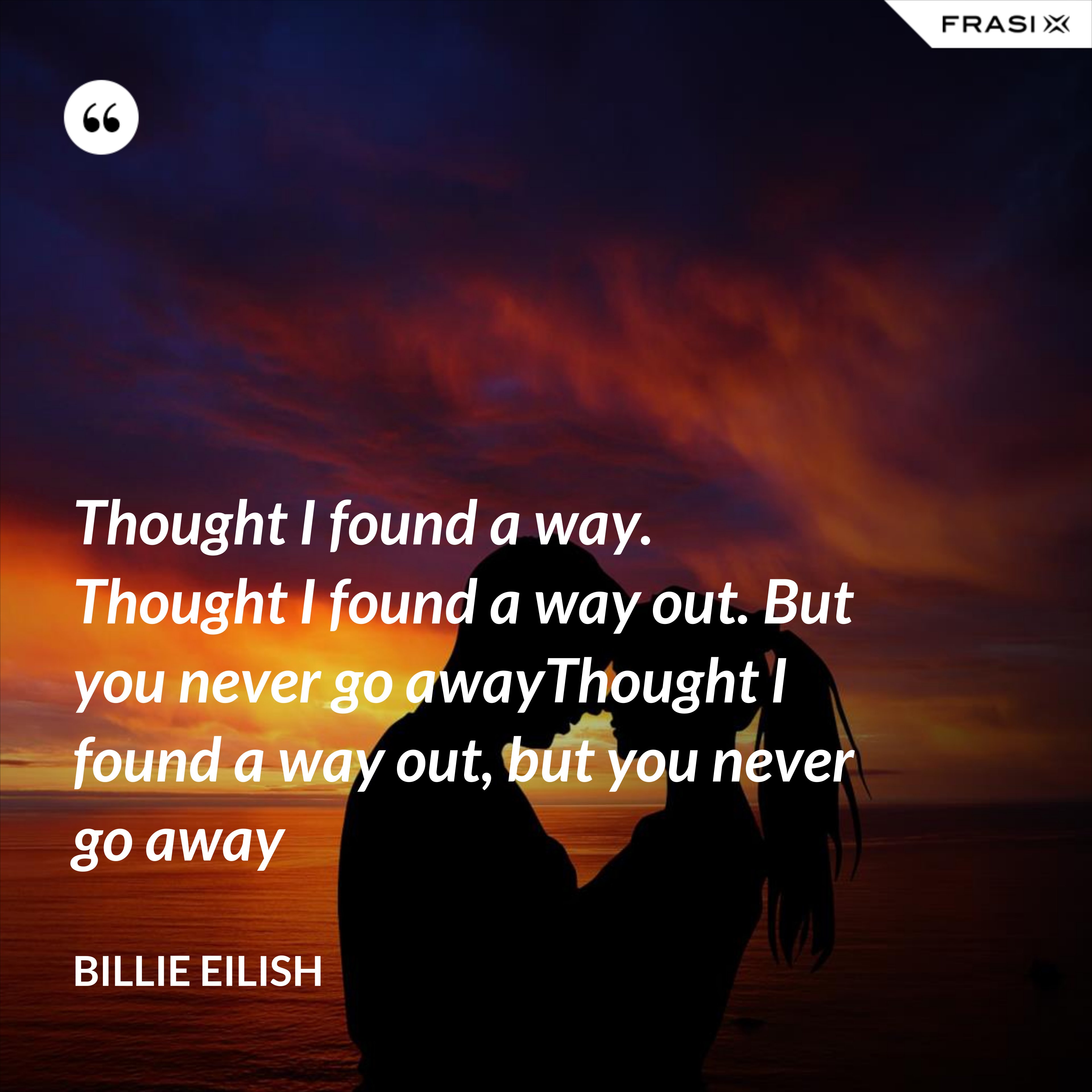 Thought I found a way. Thought I found a way out. But you never go awayThought I found a way out, but you never go away - Billie Eilish