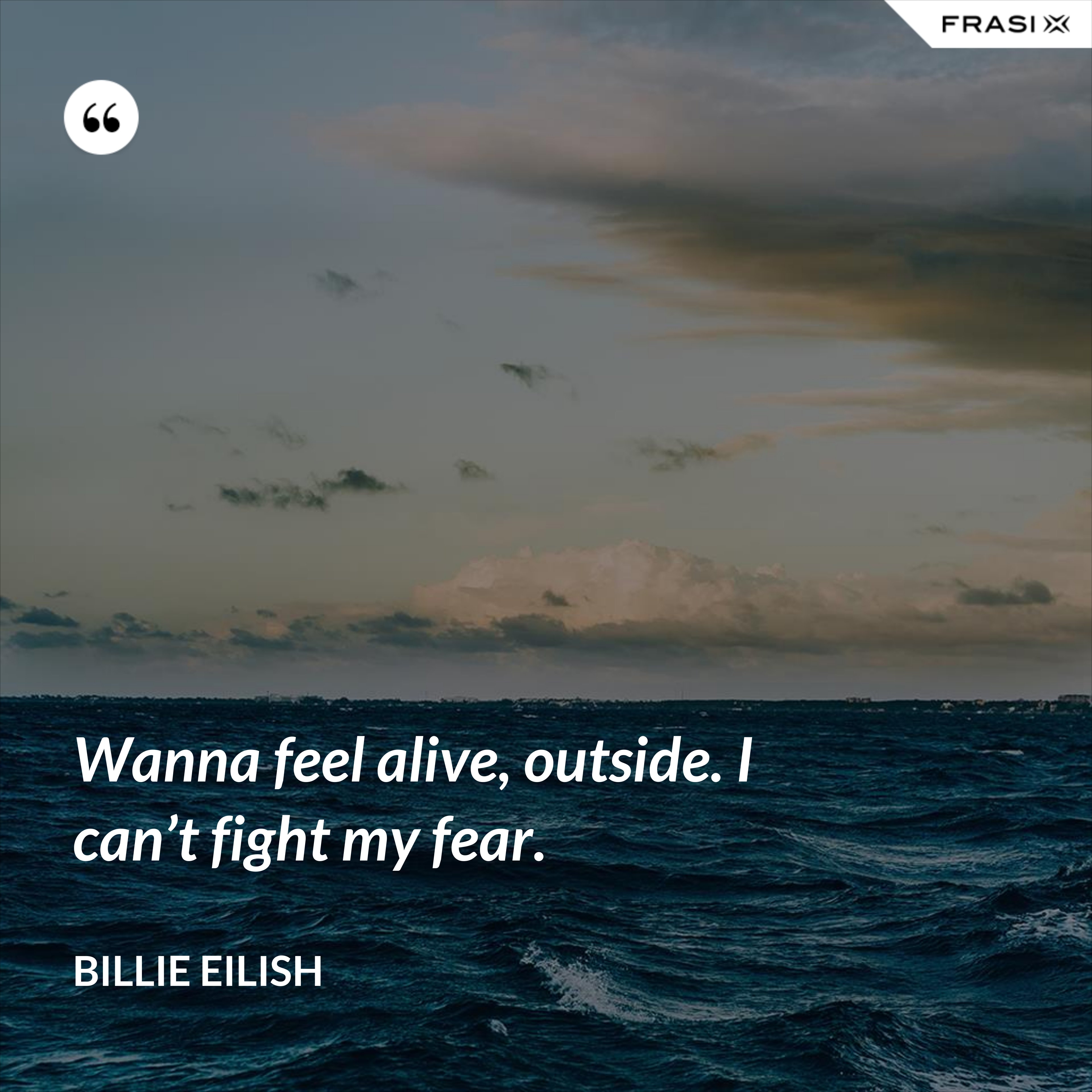 Wanna feel alive, outside. I can’t fight my fear. - Billie Eilish
