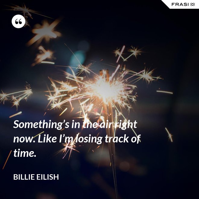 Something’s in the air right now. Like I’m losing track of time. - Billie Eilish