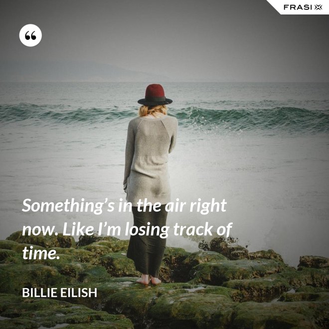Something’s in the air right now. Like I’m losing track of time. - Billie Eilish