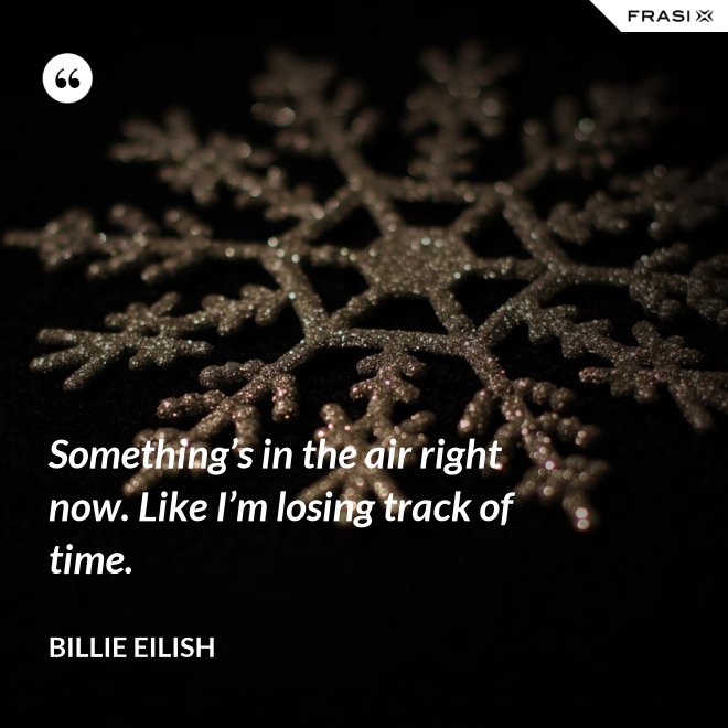 Something’s in the air right now. Like I’m losing track of time. - Billie Eilish