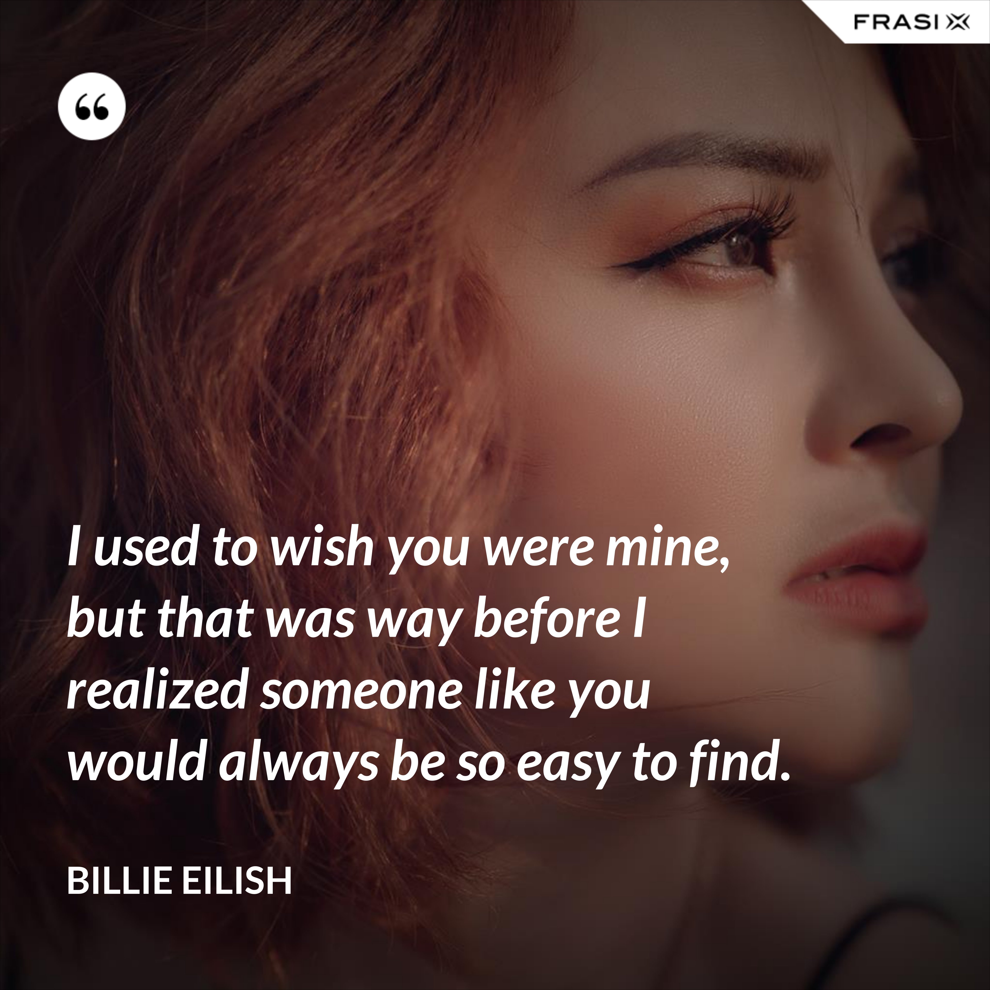 I used to wish you were mine, but that was way before I realized someone like you would always be so easy to find. - Billie Eilish