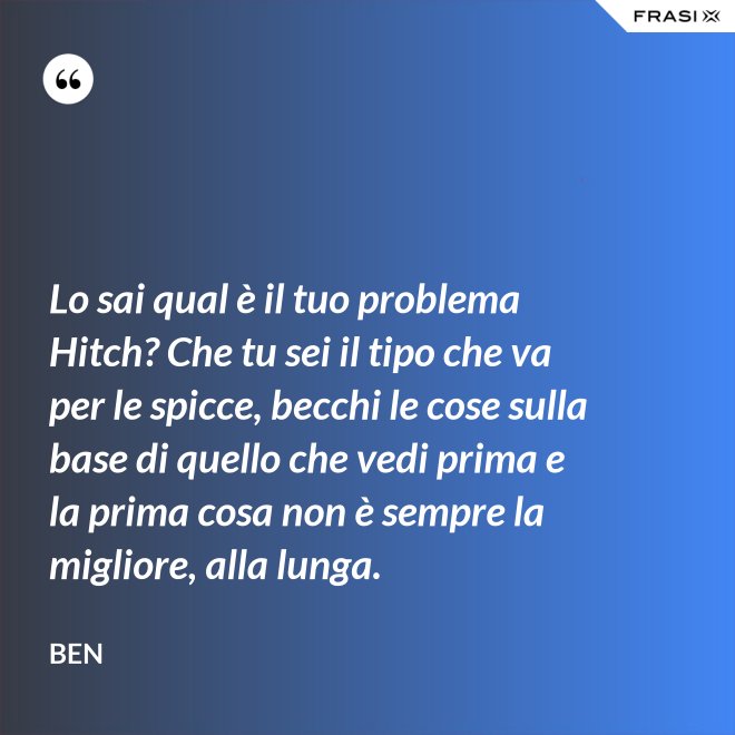 Lo sai qual è il tuo problema Hitch? Che tu sei il tipo che va per le spicce, becchi le cose sulla base di quello che vedi prima e la prima cosa non è sempre la migliore, alla lunga. - Ben