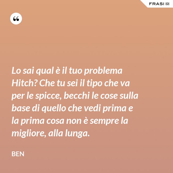 Lo sai qual è il tuo problema Hitch? Che tu sei il tipo che va per le spicce, becchi le cose sulla base di quello che vedi prima e la prima cosa non è sempre la migliore, alla lunga. - Ben