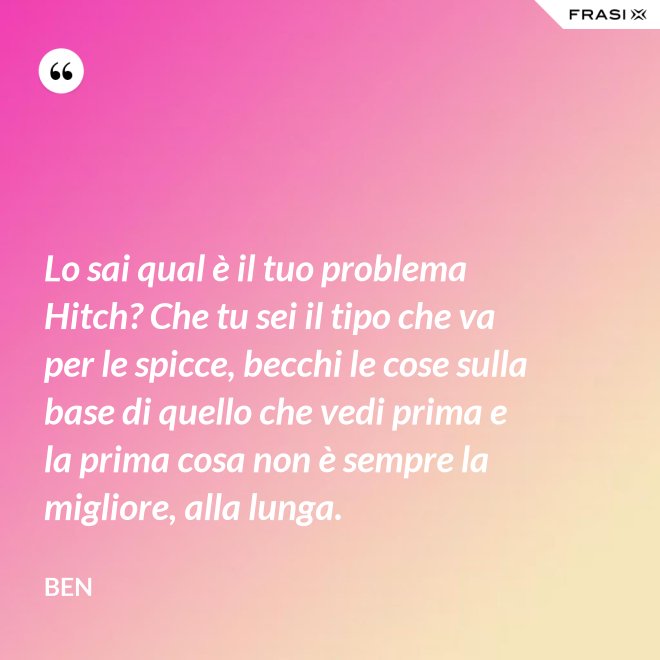 Lo sai qual è il tuo problema Hitch? Che tu sei il tipo che va per le spicce, becchi le cose sulla base di quello che vedi prima e la prima cosa non è sempre la migliore, alla lunga. - Ben