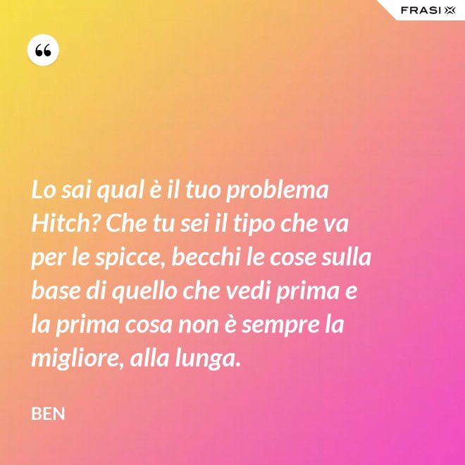 Lo sai qual è il tuo problema Hitch? Che tu sei il tipo che va per le spicce, becchi le cose sulla base di quello che vedi prima e la prima cosa non è sempre la migliore, alla lunga. - Ben