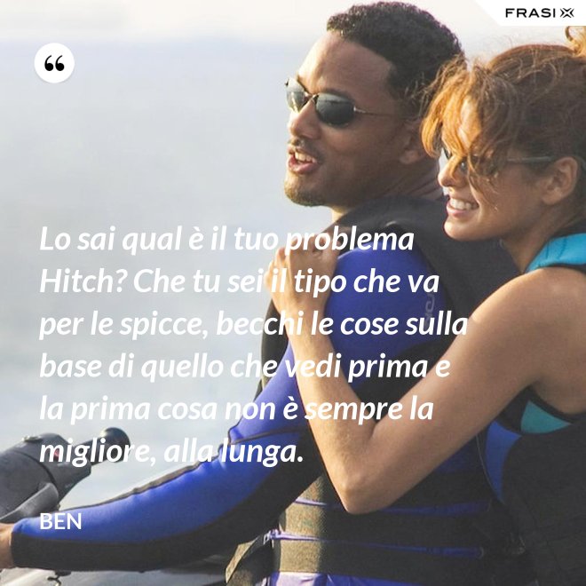 Lo sai qual è il tuo problema Hitch? Che tu sei il tipo che va per le spicce, becchi le cose sulla base di quello che vedi prima e la prima cosa non è sempre la migliore, alla lunga. - Ben