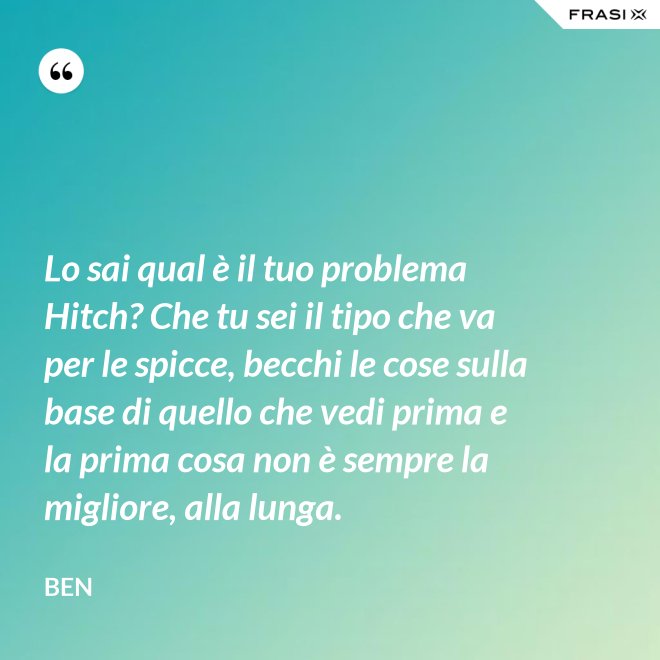 Lo sai qual è il tuo problema Hitch? Che tu sei il tipo che va per le spicce, becchi le cose sulla base di quello che vedi prima e la prima cosa non è sempre la migliore, alla lunga. - Ben