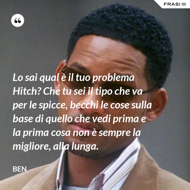 Lo sai qual è il tuo problema Hitch? Che tu sei il tipo che va per le spicce, becchi le cose sulla base di quello che vedi prima e la prima cosa non è sempre la migliore, alla lunga. - Ben