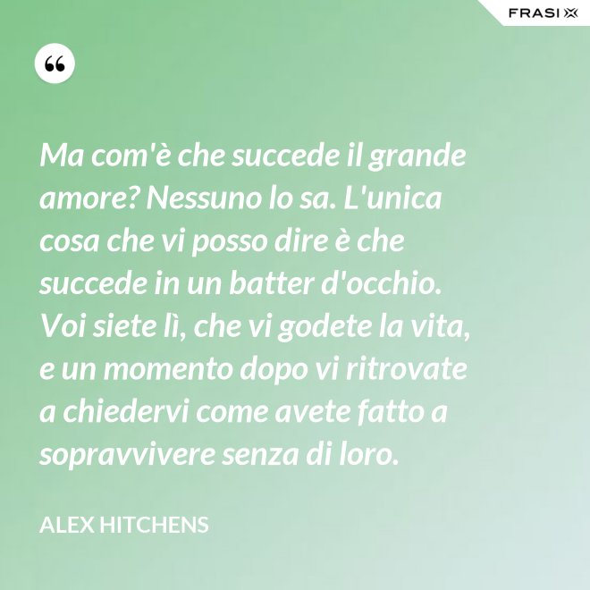 Ma com'è che succede il grande amore? Nessuno lo sa. L'unica cosa che vi posso dire è che succede in un batter d'occhio. Voi siete lì, che vi godete la vita, e un momento dopo vi ritrovate a chiedervi come avete fatto a sopravvivere senza di loro. - Alex Hitchens