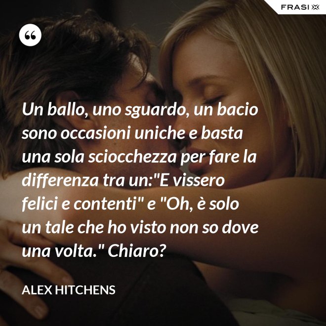 Un ballo, uno sguardo, un bacio sono occasioni uniche e basta una sola sciocchezza per fare la differenza tra un:"E vissero felici e contenti" e "Oh, è solo un tale che ho visto non so dove una volta." Chiaro? - Alex Hitchens