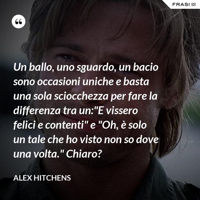 Un ballo, uno sguardo, un bacio sono occasioni uniche e basta una sola sciocchezza per fare la differenza tra un:"E vissero felici e contenti" e "Oh, è solo un tale che ho visto non so dove una volta." Chiaro? - Alex Hitchens