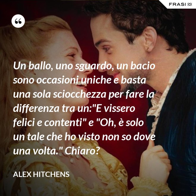 Un ballo, uno sguardo, un bacio sono occasioni uniche e basta una sola sciocchezza per fare la differenza tra un:"E vissero felici e contenti" e "Oh, è solo un tale che ho visto non so dove una volta." Chiaro? - Alex Hitchens
