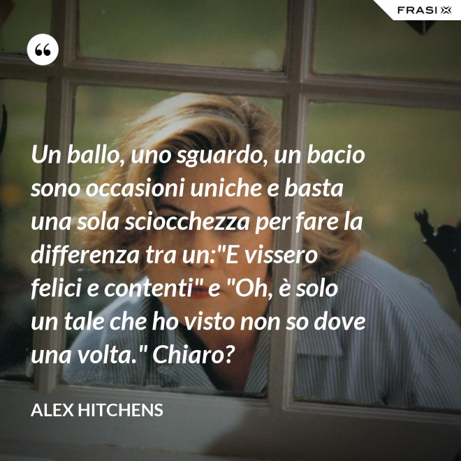 Un ballo, uno sguardo, un bacio sono occasioni uniche e basta una sola sciocchezza per fare la differenza tra un:"E vissero felici e contenti" e "Oh, è solo un tale che ho visto non so dove una volta." Chiaro? - Alex Hitchens