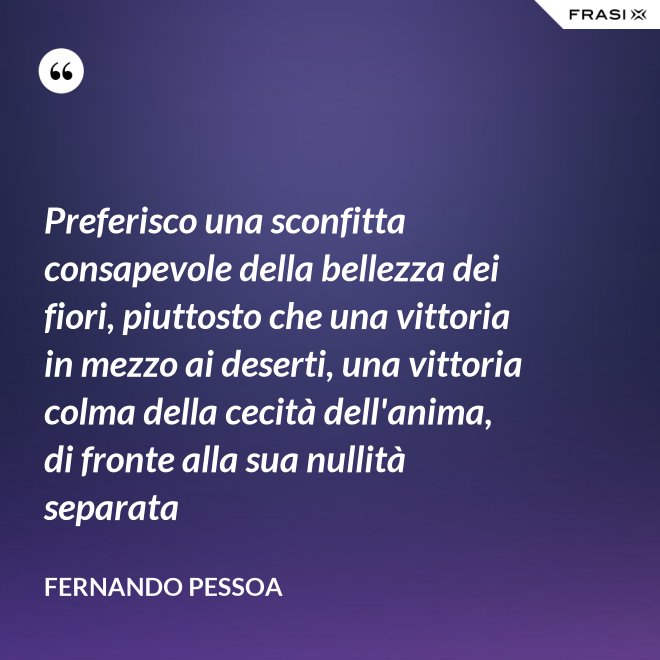 Preferisco una sconfitta consapevole della bellezza dei fiori, piuttosto che una vittoria in mezzo ai deserti, una vittoria colma della cecità dell'anima, di fronte alla sua nullità separata - Fernando Pessoa