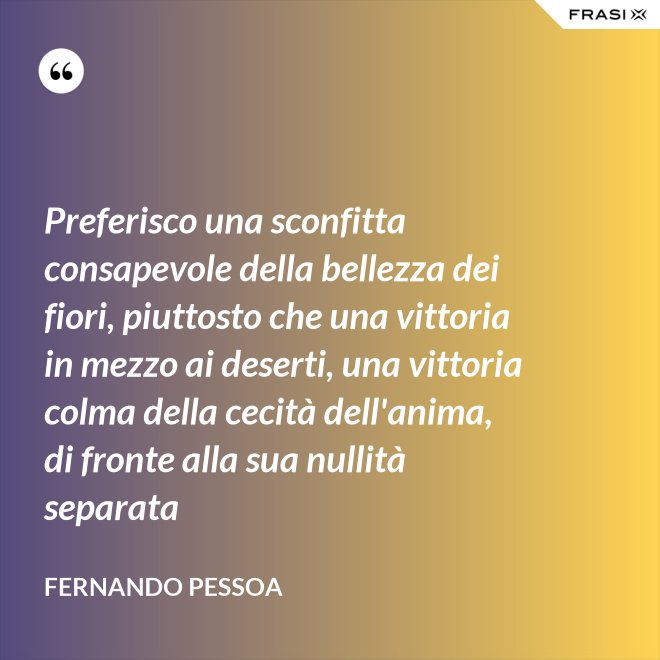 Preferisco una sconfitta consapevole della bellezza dei fiori, piuttosto che una vittoria in mezzo ai deserti, una vittoria colma della cecità dell'anima, di fronte alla sua nullità separata - Fernando Pessoa