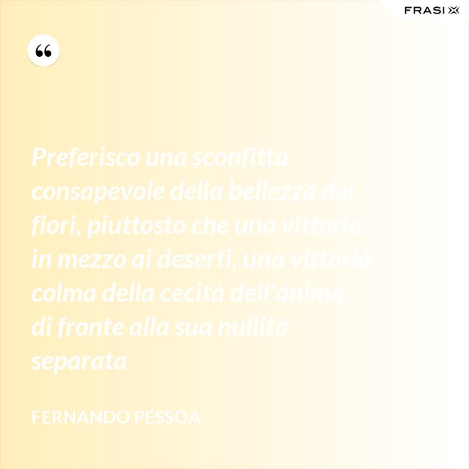 Preferisco una sconfitta consapevole della bellezza dei fiori, piuttosto che una vittoria in mezzo ai deserti, una vittoria colma della cecità dell'anima, di fronte alla sua nullità separata - Fernando Pessoa