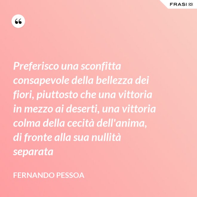 Preferisco una sconfitta consapevole della bellezza dei fiori, piuttosto che una vittoria in mezzo ai deserti, una vittoria colma della cecità dell'anima, di fronte alla sua nullità separata - Fernando Pessoa