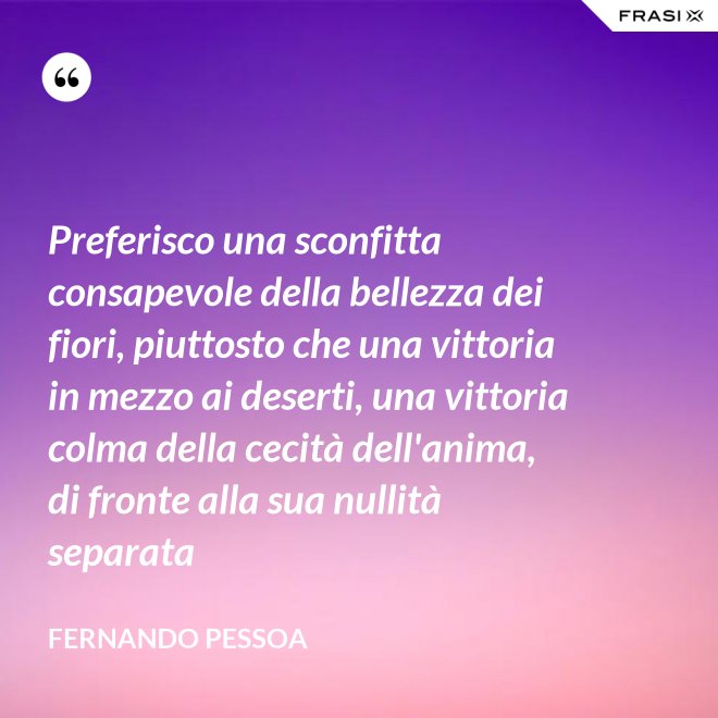 Preferisco una sconfitta consapevole della bellezza dei fiori, piuttosto che una vittoria in mezzo ai deserti, una vittoria colma della cecità dell'anima, di fronte alla sua nullità separata - Fernando Pessoa