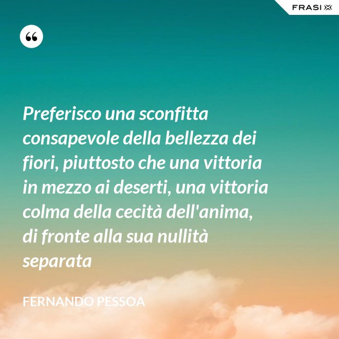 Preferisco una sconfitta consapevole della bellezza dei fiori, piuttosto che una vittoria in mezzo ai deserti, una vittoria colma della cecità dell'anima, di fronte alla sua nullità separata - Fernando Pessoa