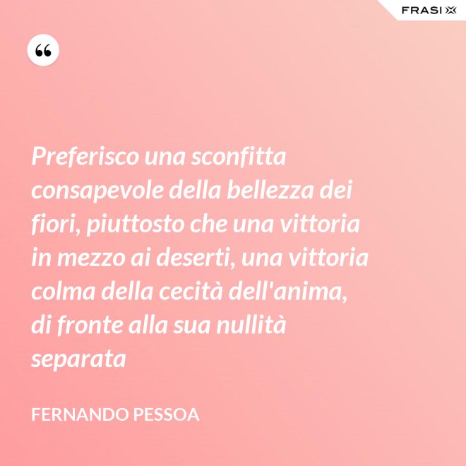 Preferisco una sconfitta consapevole della bellezza dei fiori, piuttosto che una vittoria in mezzo ai deserti, una vittoria colma della cecità dell'anima, di fronte alla sua nullità separata - Fernando Pessoa