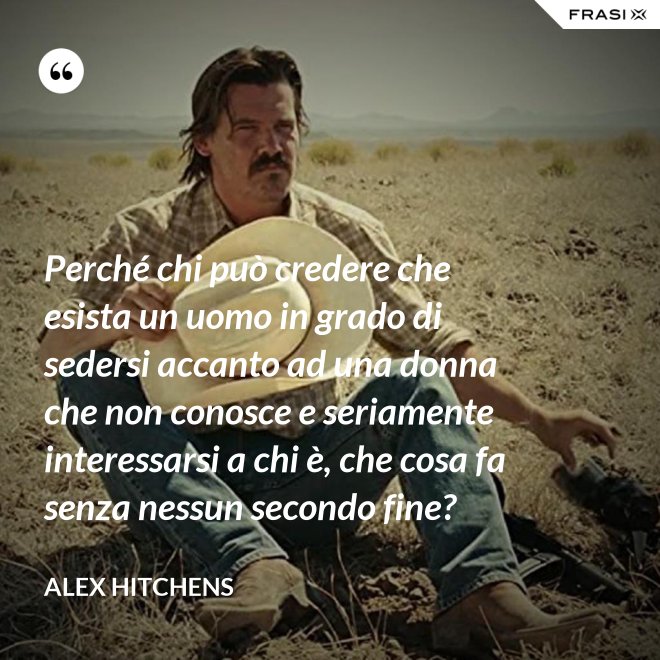 Perché chi può credere che esista un uomo in grado di sedersi accanto ad una donna che non conosce e seriamente interessarsi a chi è, che cosa fa senza nessun secondo fine? - Alex Hitchens
