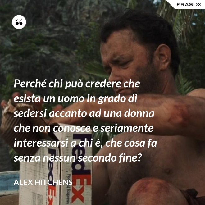 Perché chi può credere che esista un uomo in grado di sedersi accanto ad una donna che non conosce e seriamente interessarsi a chi è, che cosa fa senza nessun secondo fine? - Alex Hitchens