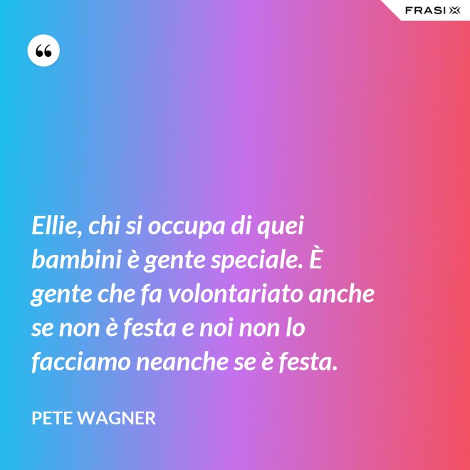 Ellie, chi si occupa di quei bambini è gente speciale. È gente che fa volontariato anche se non è festa e noi non lo facciamo neanche se è festa. - Pete Wagner