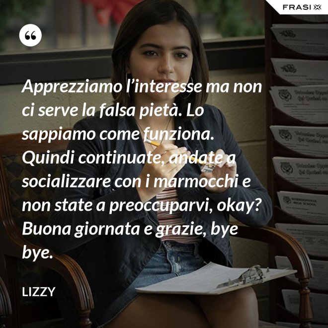 Apprezziamo l’interesse ma non ci serve la falsa pietà. Lo sappiamo come funziona. Quindi continuate, andate a socializzare con i marmocchi e non state a preoccuparvi, okay? Buona giornata e grazie, bye bye. - Lizzy