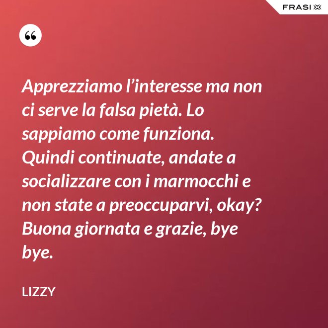 Apprezziamo l’interesse ma non ci serve la falsa pietà. Lo sappiamo come funziona. Quindi continuate, andate a socializzare con i marmocchi e non state a preoccuparvi, okay? Buona giornata e grazie, bye bye. - Lizzy