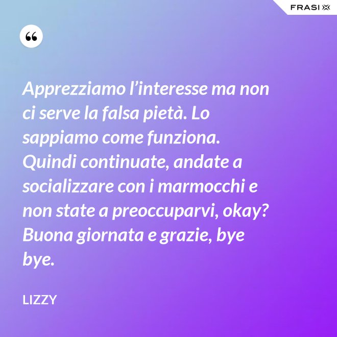 Apprezziamo l’interesse ma non ci serve la falsa pietà. Lo sappiamo come funziona. Quindi continuate, andate a socializzare con i marmocchi e non state a preoccuparvi, okay? Buona giornata e grazie, bye bye. - Lizzy