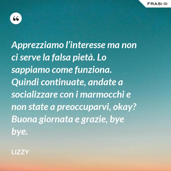 Apprezziamo l’interesse ma non ci serve la falsa pietà. Lo sappiamo come funziona. Quindi continuate, andate a socializzare con i marmocchi e non state a preoccuparvi, okay? Buona giornata e grazie, bye bye. - Lizzy
