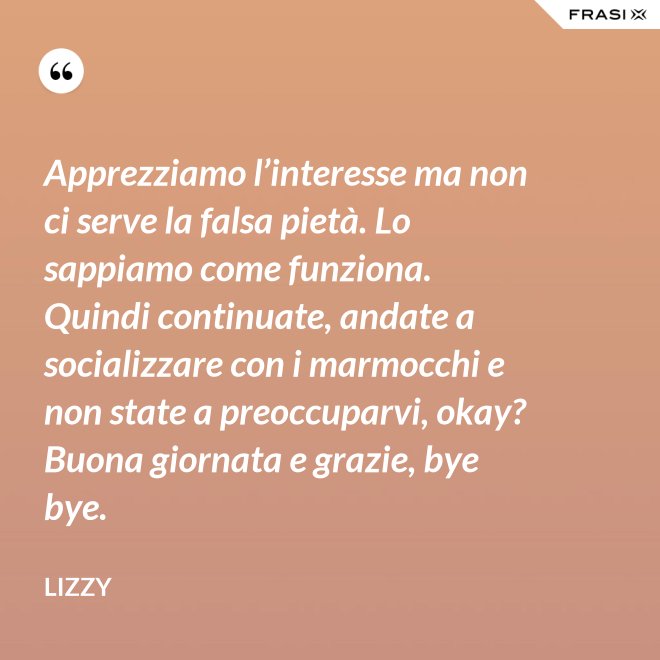 Apprezziamo l’interesse ma non ci serve la falsa pietà. Lo sappiamo come funziona. Quindi continuate, andate a socializzare con i marmocchi e non state a preoccuparvi, okay? Buona giornata e grazie, bye bye. - Lizzy