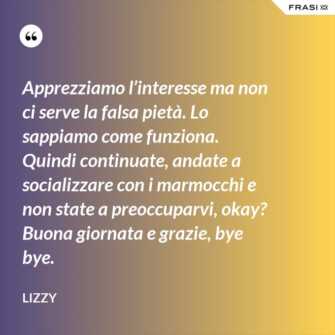 Apprezziamo l’interesse ma non ci serve la falsa pietà. Lo sappiamo come funziona. Quindi continuate, andate a socializzare con i marmocchi e non state a preoccuparvi, okay? Buona giornata e grazie, bye bye. - Lizzy