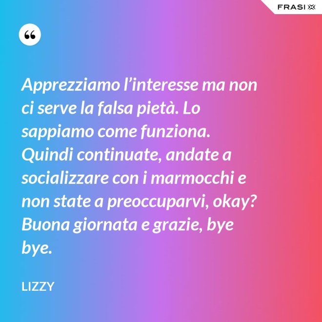 Apprezziamo l’interesse ma non ci serve la falsa pietà. Lo sappiamo come funziona. Quindi continuate, andate a socializzare con i marmocchi e non state a preoccuparvi, okay? Buona giornata e grazie, bye bye. - Lizzy