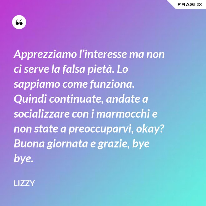 Apprezziamo l’interesse ma non ci serve la falsa pietà. Lo sappiamo come funziona. Quindi continuate, andate a socializzare con i marmocchi e non state a preoccuparvi, okay? Buona giornata e grazie, bye bye. - Lizzy