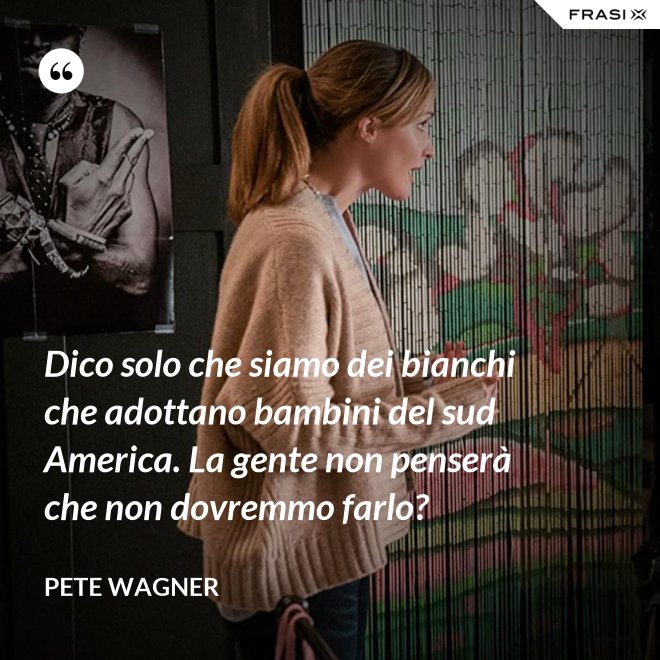 Dico solo che siamo dei bianchi che adottano bambini del sud America. La gente non penserà che non dovremmo farlo? - Pete Wagner