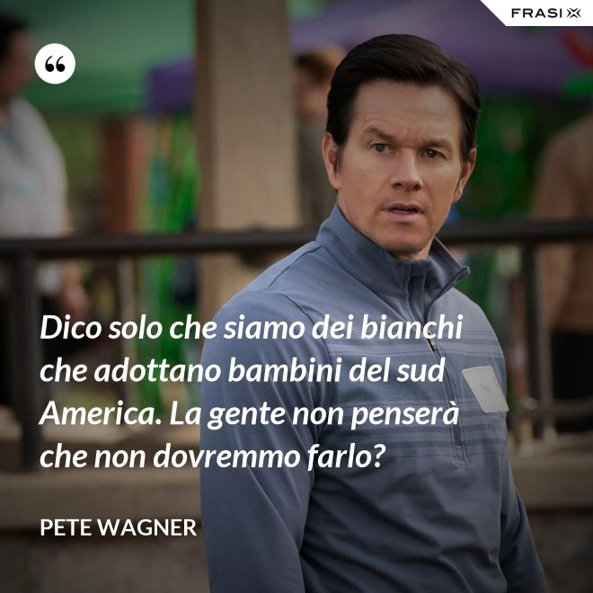 Dico solo che siamo dei bianchi che adottano bambini del sud America. La gente non penserà che non dovremmo farlo? - Pete Wagner