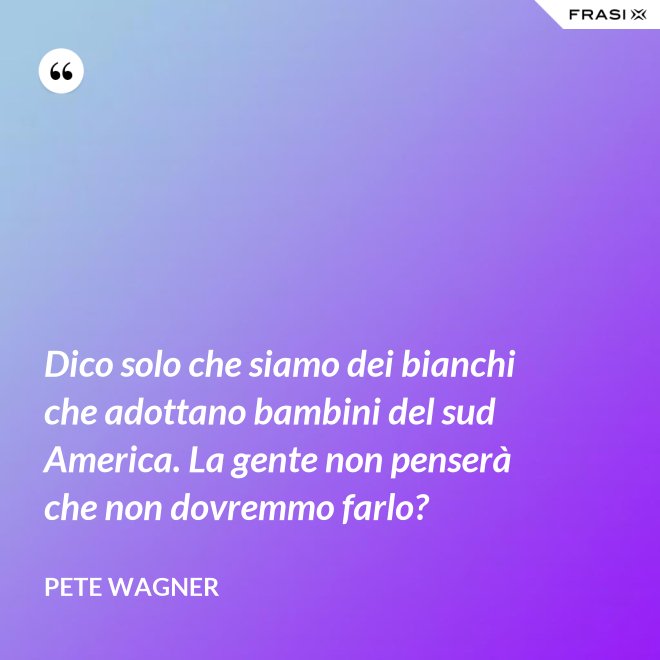 Dico solo che siamo dei bianchi che adottano bambini del sud America. La gente non penserà che non dovremmo farlo? - Pete Wagner